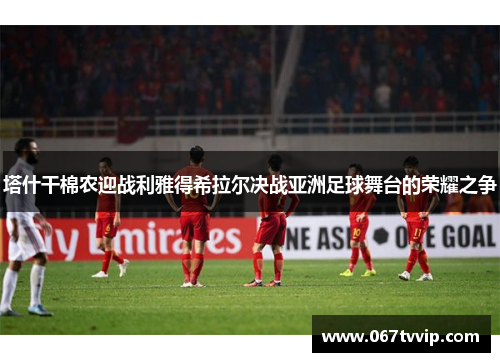 塔什干棉农迎战利雅得希拉尔决战亚洲足球舞台的荣耀之争